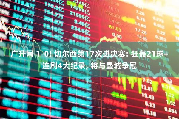 广升网 1-0! 切尔西第17次进决赛: 狂轰21球+连刷4大纪录, 将与曼城争冠